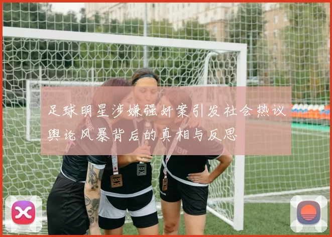 足球明星涉嫌强奸案引发社会热议舆论风暴背后的真相与反思