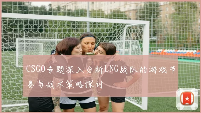 CSGO专题深入分析LNG战队的游戏节奏与战术策略探讨