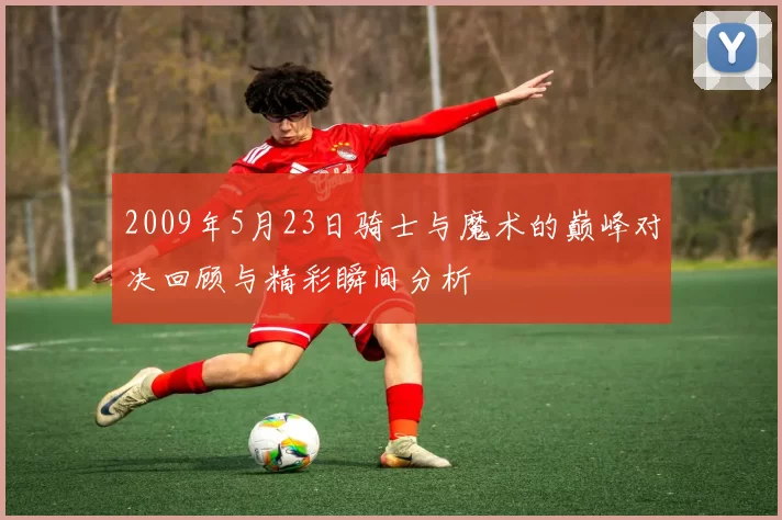 2009年5月23日骑士与魔术的巅峰对决回顾与精彩瞬间分析