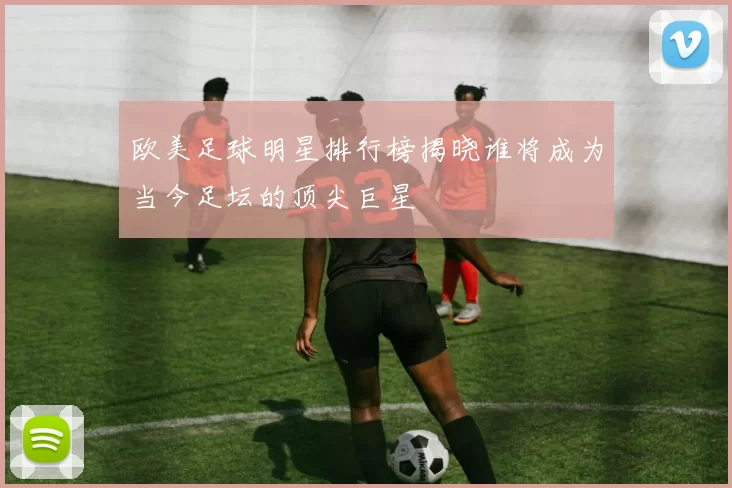 欧美足球明星排行榜揭晓谁将成为当今足坛的顶尖巨星