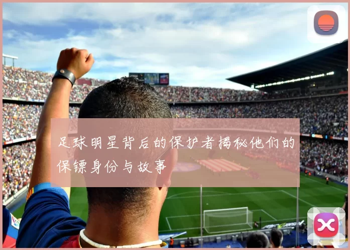 足球明星背后的保护者揭秘他们的保镖身份与故事