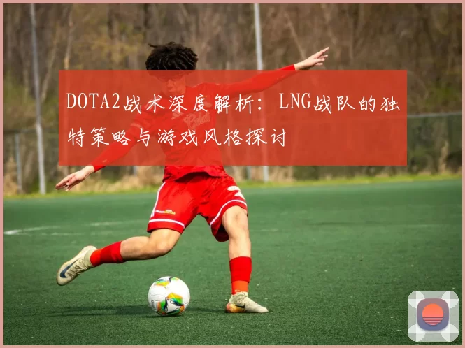 DOTA2战术深度解析：LNG战队的独特策略与游戏风格探讨