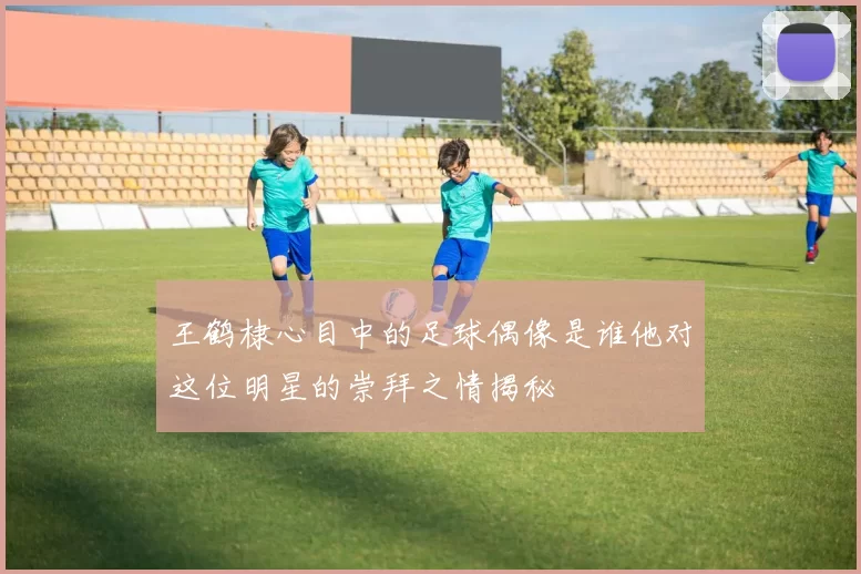 王鹤棣心目中的足球偶像是谁他对这位明星的崇拜之情揭秘