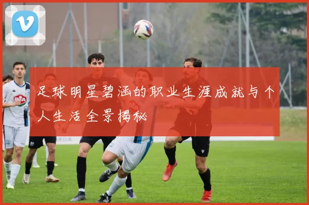 足球明星碧涵的职业生涯成就与个人生活全景揭秘