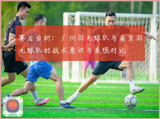 赛后分析：广州羽毛球队与南京羽毛球队的战术意识与表现对比