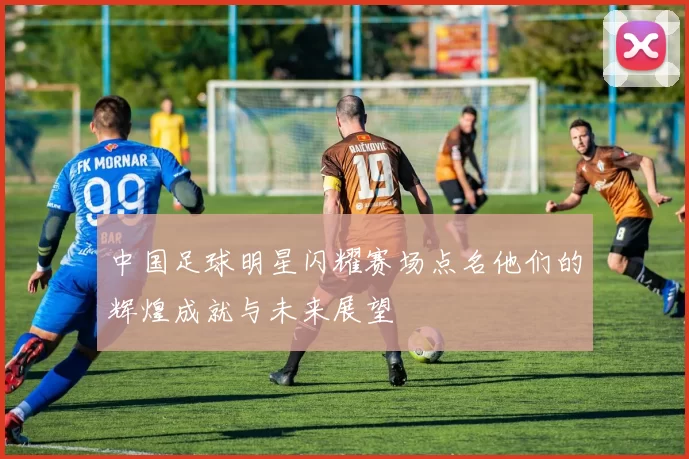 中国足球明星闪耀赛场点名他们的辉煌成就与未来展望