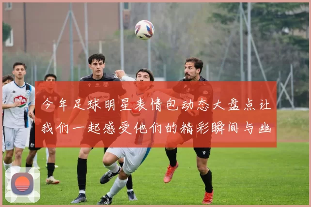 今年足球明星表情包动态大盘点让我们一起感受他们的精彩瞬间与幽默时刻
