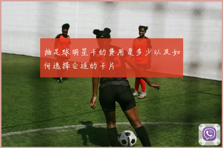抽足球明星卡的费用是多少以及如何选择合适的卡片