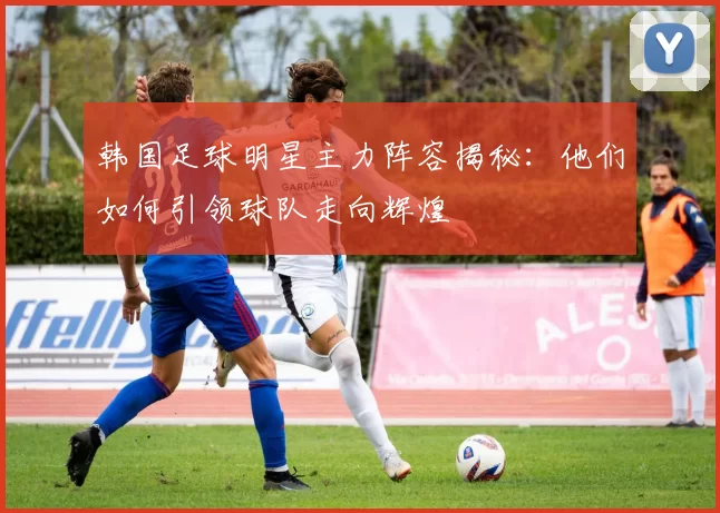 韩国足球明星主力阵容揭秘：他们如何引领球队走向辉煌