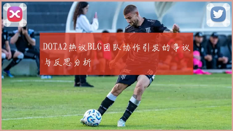 DOTA2热议BLG团队协作引发的争议与反思分析