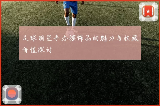 足球明星手办摆饰品的魅力与收藏价值探讨