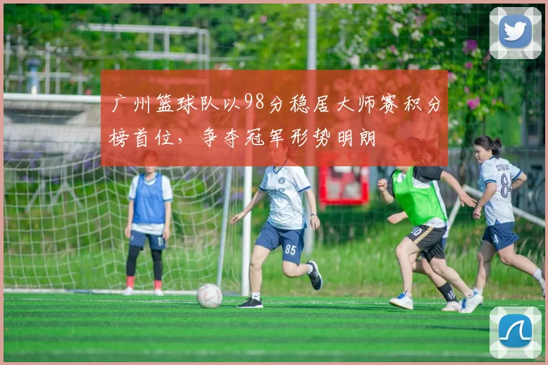 广州篮球队以98分稳居大师赛积分榜首位，争夺冠军形势明朗
