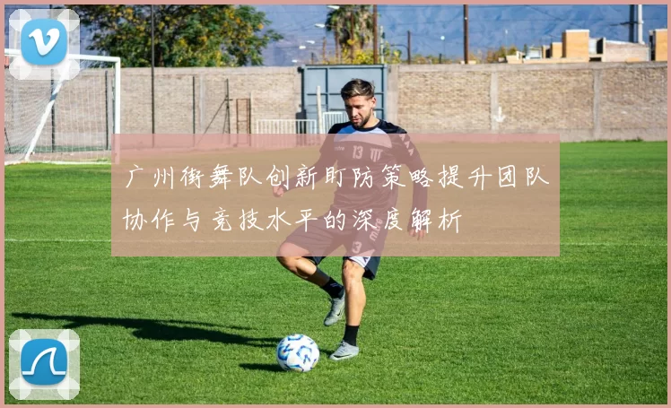 广州街舞队创新盯防策略提升团队协作与竞技水平的深度解析