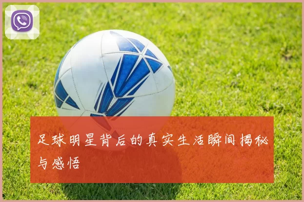 足球明星背后的真实生活瞬间揭秘与感悟