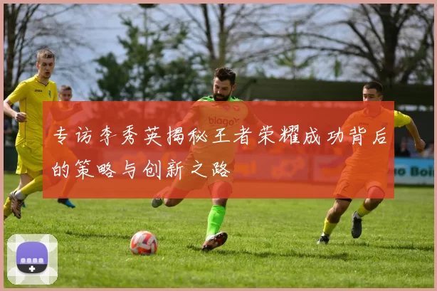 专访李秀英揭秘王者荣耀成功背后的策略与创新之路