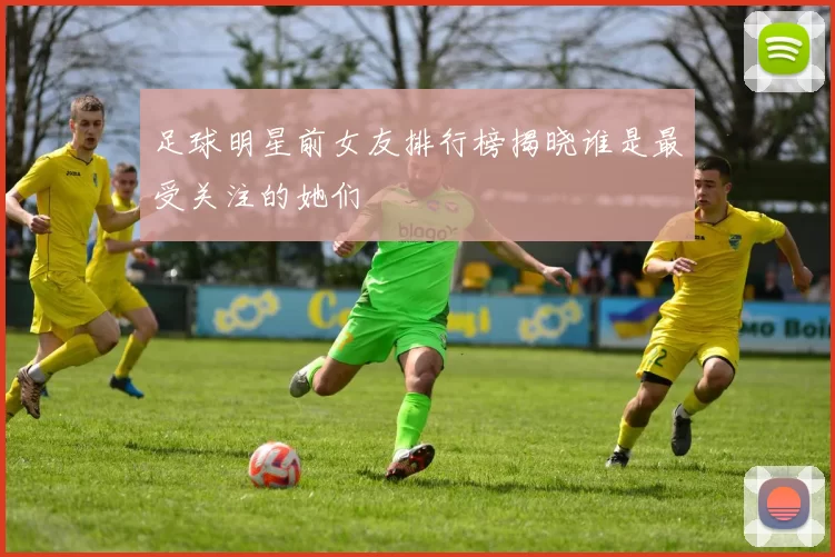 足球明星前女友排行榜揭晓谁是最受关注的她们