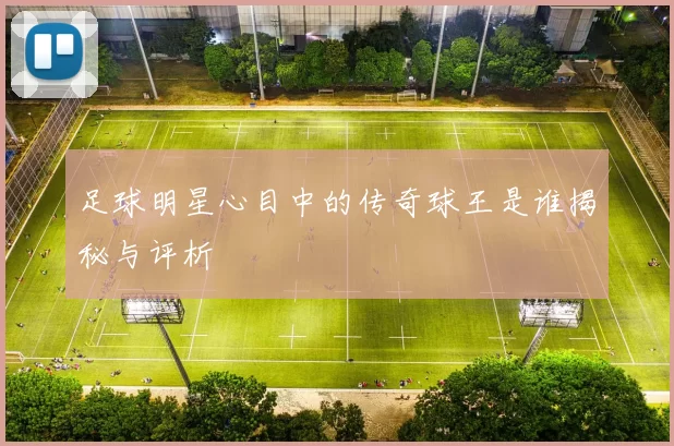足球明星心目中的传奇球王是谁揭秘与评析