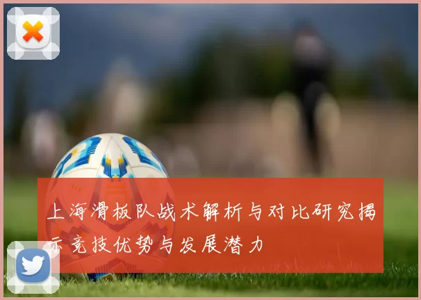 上海滑板队战术解析与对比研究揭示竞技优势与发展潜力