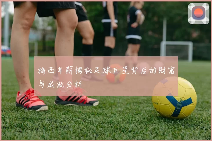 梅西年薪揭秘足球巨星背后的财富与成就分析