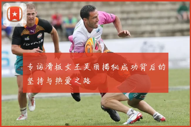 专访滑板女王吴丽揭秘成功背后的坚持与热爱之路