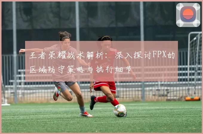 王者荣耀战术解析：深入探讨FPX的区域防守策略与执行细节