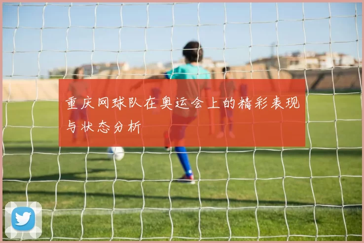 重庆网球队在奥运会上的精彩表现与状态分析