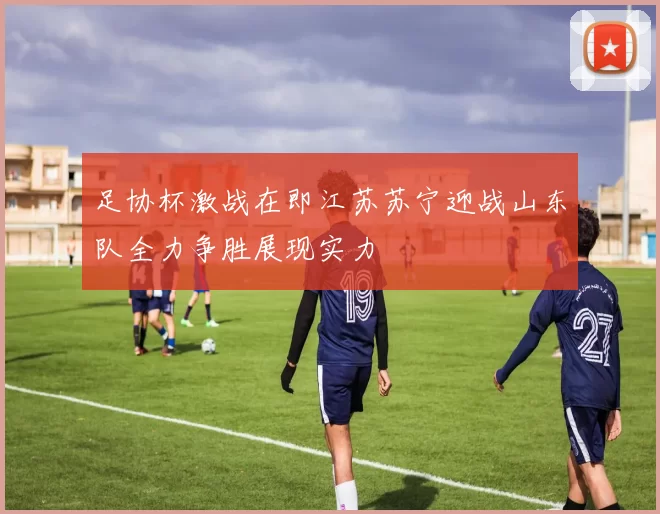 足协杯激战在即江苏苏宁迎战山东队全力争胜展现实力