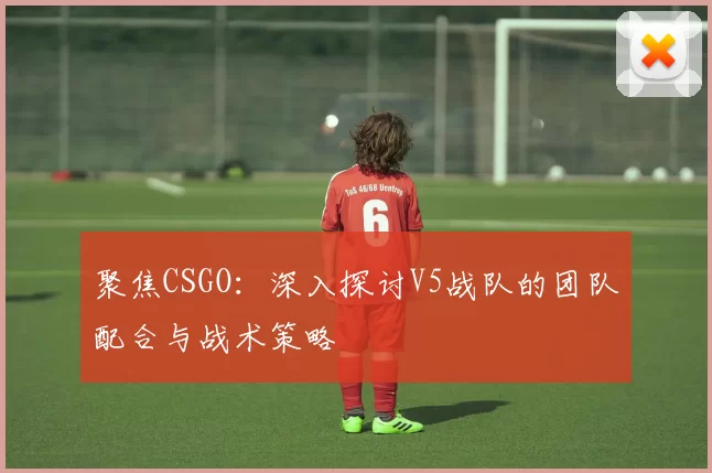 聚焦CSGO：深入探讨V5战队的团队配合与战术策略