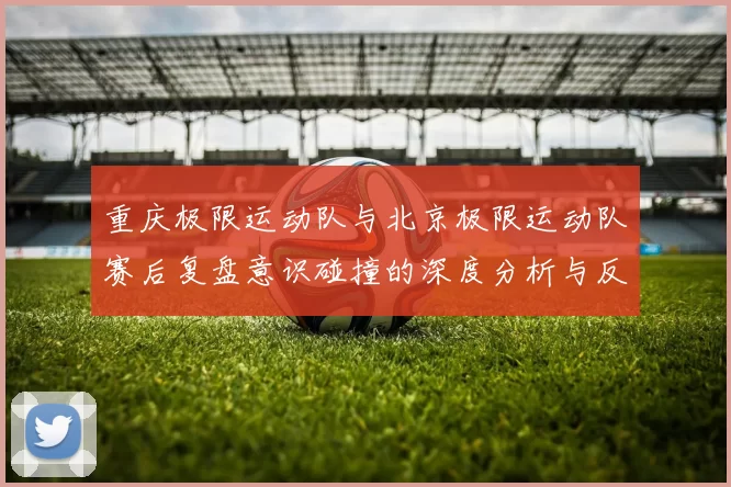 重庆极限运动队与北京极限运动队赛后复盘意识碰撞的深度分析与反思