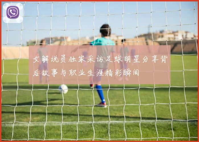 女解说员独家采访足球明星分享背后故事与职业生涯精彩瞬间