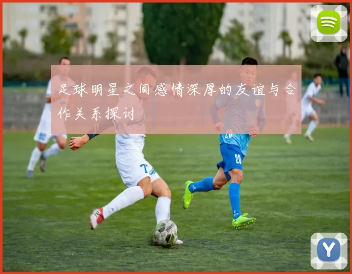 足球明星之间感情深厚的友谊与合作关系探讨