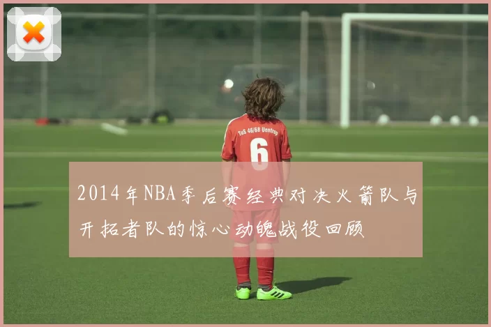 2014年NBA季后赛经典对决火箭队与开拓者队的惊心动魄战役回顾