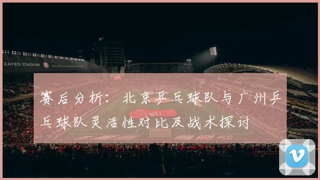 赛后分析：北京乒乓球队与广州乒乓球队灵活性对比及战术探讨