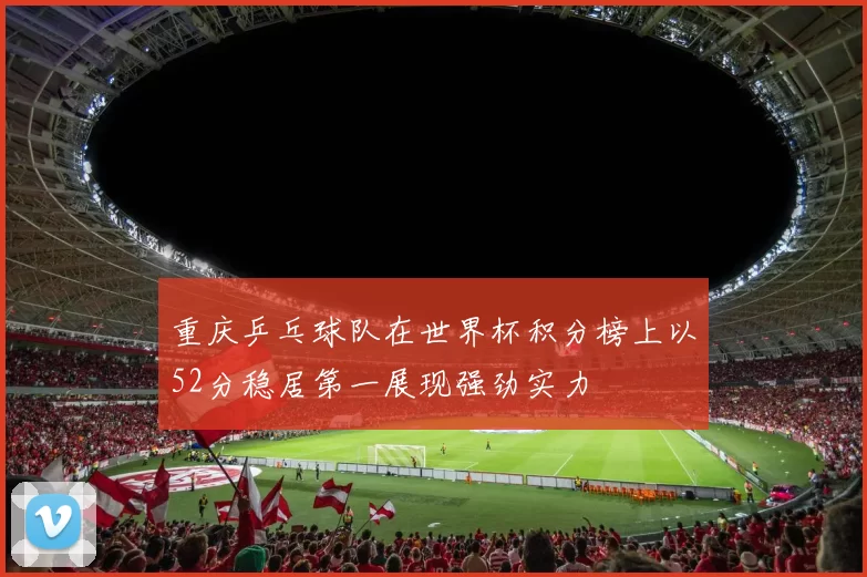 重庆乒乓球队在世界杯积分榜上以52分稳居第一展现强劲实力