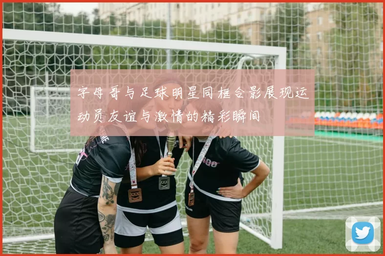 字母哥与足球明星同框合影展现运动员友谊与激情的精彩瞬间