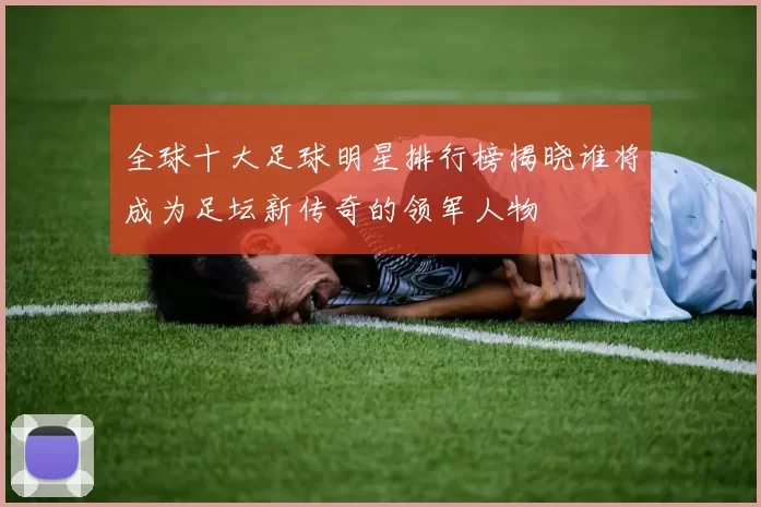 全球十大足球明星排行榜揭晓谁将成为足坛新传奇的领军人物