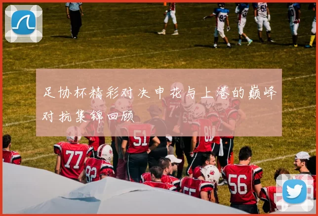 足协杯精彩对决申花与上港的巅峰对抗集锦回顾