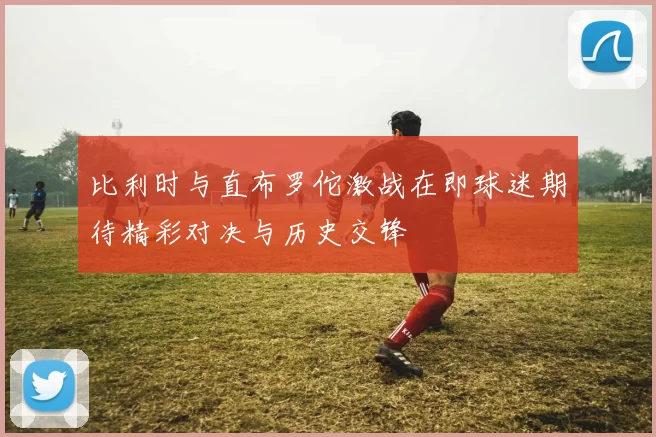 比利时与直布罗佗激战在即球迷期待精彩对决与历史交锋