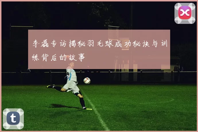 李磊专访揭秘羽毛球成功秘诀与训练背后的故事