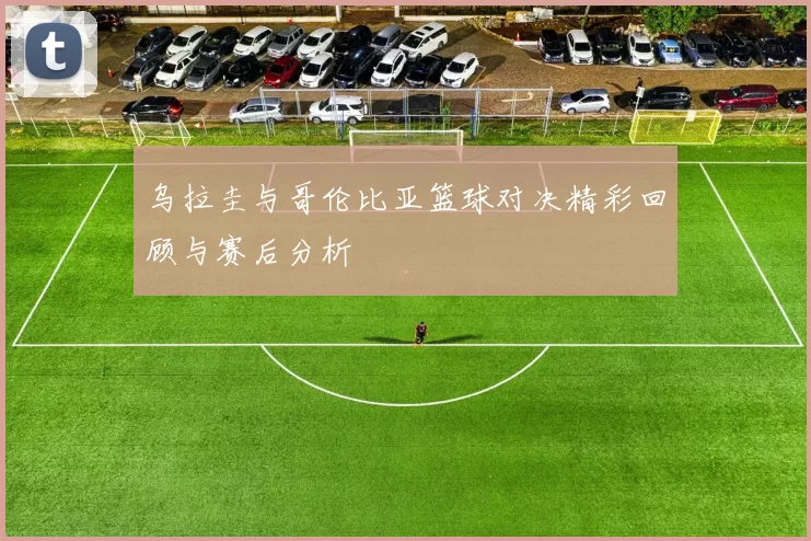 乌拉圭与哥伦比亚篮球对决精彩回顾与赛后分析