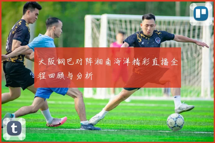 大阪钢巴对阵湘南海洋精彩直播全程回顾与分析