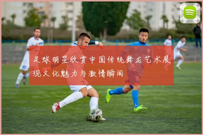 足球明星欣赏中国传统舞龙艺术展现文化魅力与激情瞬间