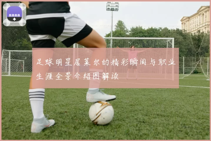 足球明星居莱尔的精彩瞬间与职业生涯全景介绍图解读
