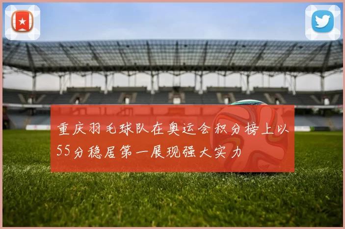 重庆羽毛球队在奥运会积分榜上以55分稳居第一展现强大实力