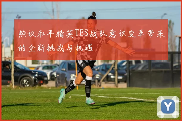 热议和平精英TES战队意识变革带来的全新挑战与机遇