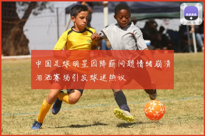 中国足球明星因降薪问题情绪崩溃泪洒赛场引发球迷热议