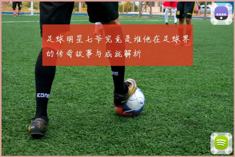 足球明星七爷究竟是谁他在足球界的传奇故事与成就解析