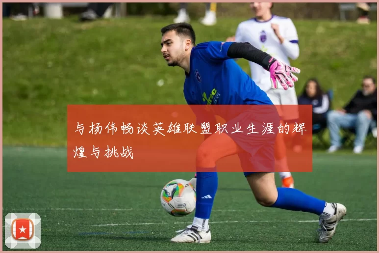 与杨伟畅谈英雄联盟职业生涯的辉煌与挑战