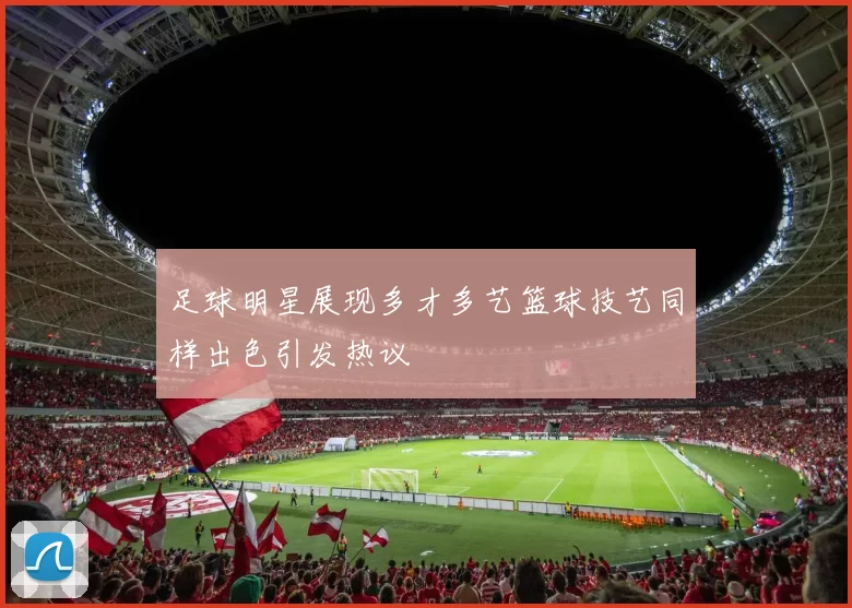 足球明星展现多才多艺篮球技艺同样出色引发热议