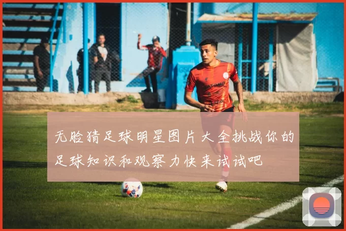 无脸猜足球明星图片大全挑战你的足球知识和观察力快来试试吧